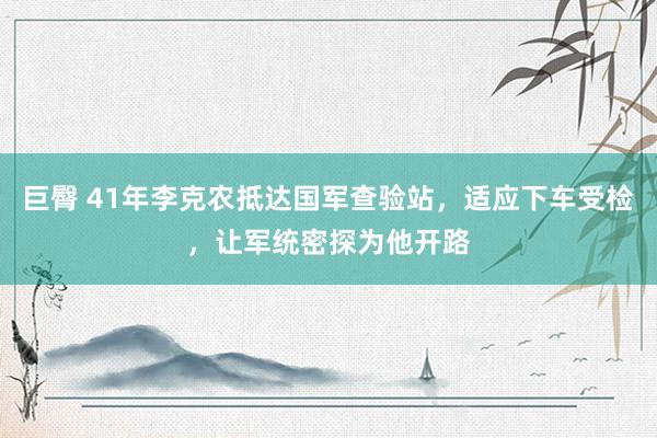 巨臀 41年李克农抵达国军查验站，适应下车受检，让军统密探为他开路