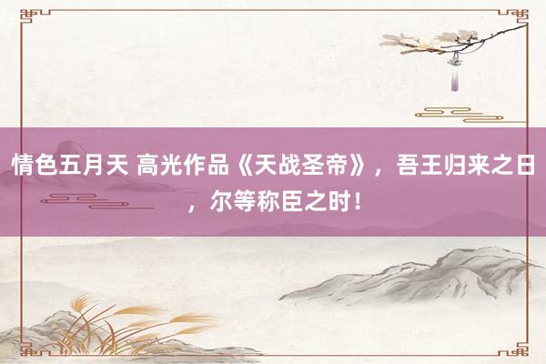 情色五月天 高光作品《天战圣帝》，吾王归来之日，尔等称臣之时！