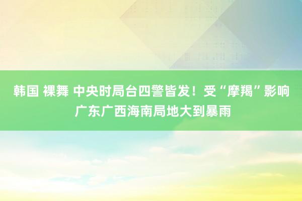 韩国 裸舞 中央时局台四警皆发！受“摩羯”影响 广东广西海南局地大到暴雨