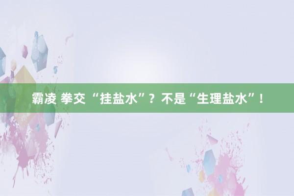 霸凌 拳交 “挂盐水”？不是“生理盐水”！