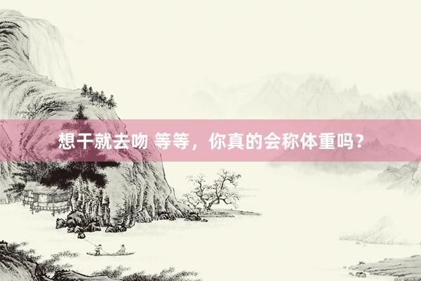 想干就去吻 等等，你真的会称体重吗？