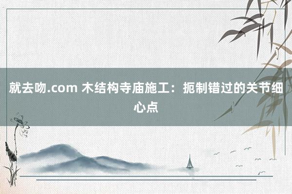 就去吻.com 木结构寺庙施工：扼制错过的关节细心点