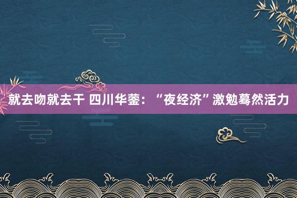 就去吻就去干 四川华蓥：“夜经济”激勉蓦然活力