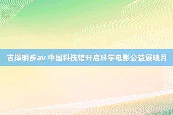 吉泽明步av 中国科技馆开启科学电影公益展映月