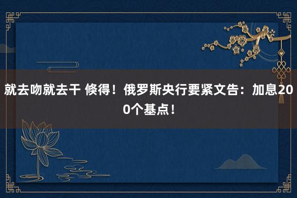 就去吻就去干 倏得！俄罗斯央行要紧文告：加息200个基点！