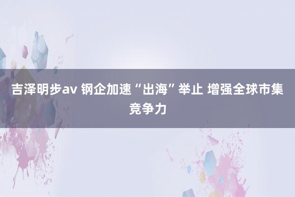 吉泽明步av 钢企加速“出海”举止 增强全球市集竞争力