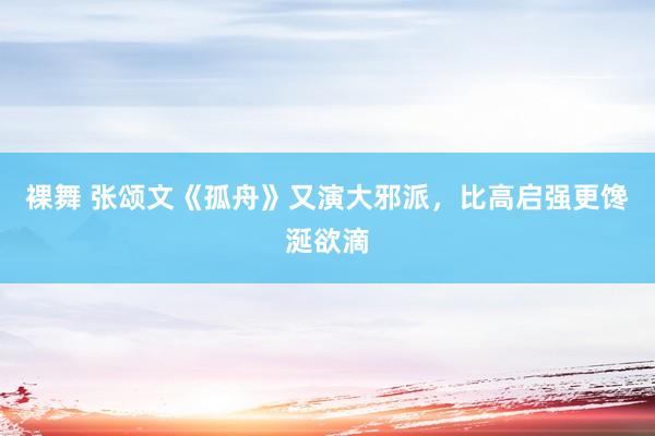 裸舞 张颂文《孤舟》又演大邪派，比高启强更馋涎欲滴