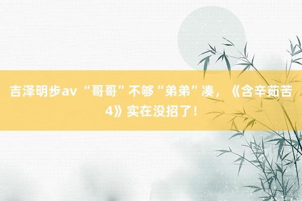 吉泽明步av “哥哥”不够“弟弟”凑，《含辛茹苦4》实在没招了！