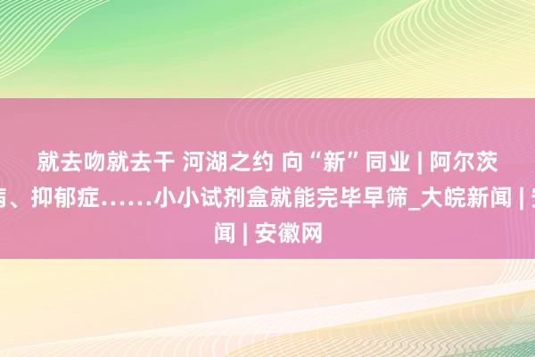 就去吻就去干 河湖之约 向“新”同业 | 阿尔茨海默病、抑郁症……小小试剂盒就能完毕早筛_大皖新闻 | 安徽网