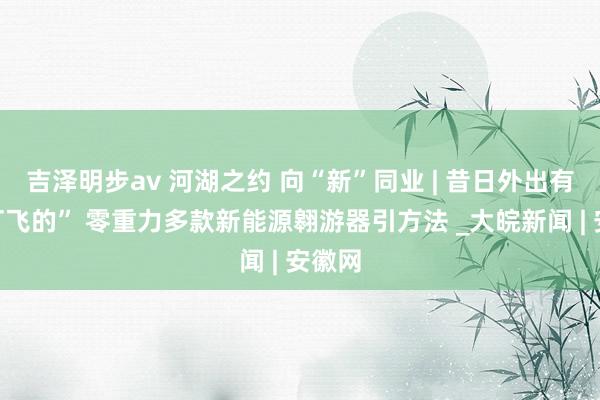 吉泽明步av 河湖之约 向“新”同业 | 昔日外出有望“打飞的” 零重力多款新能源翱游器引方法 _大皖新闻 | 安徽网