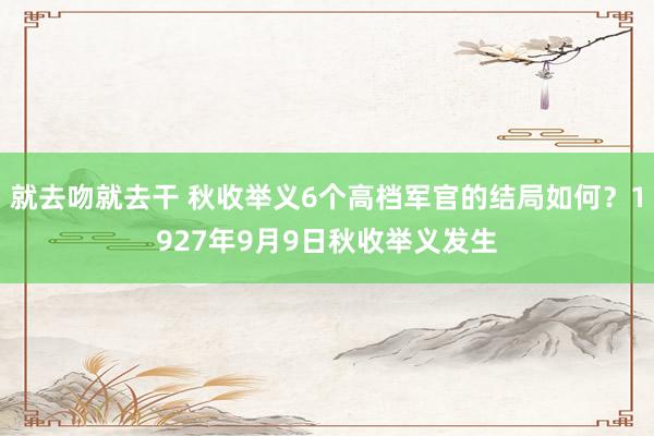 就去吻就去干 秋收举义6个高档军官的结局如何？1927年9月9日秋收举义发生