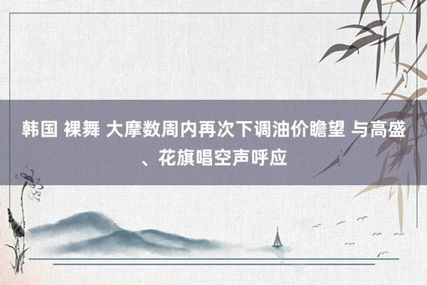 韩国 裸舞 大摩数周内再次下调油价瞻望 与高盛、花旗唱空声呼应