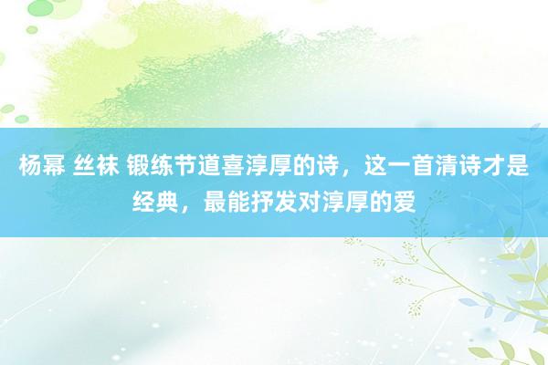 杨幂 丝袜 锻练节道喜淳厚的诗，这一首清诗才是经典，最能抒发对淳厚的爱