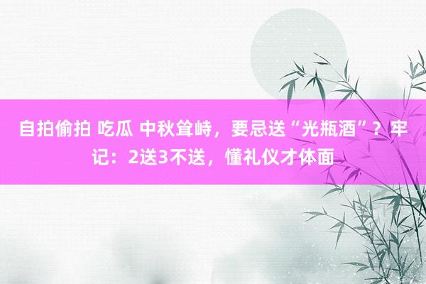 自拍偷拍 吃瓜 中秋耸峙，要忌送“光瓶酒”？牢记：2送3不送，懂礼仪才体面