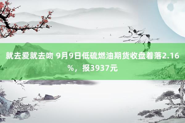 就去爱就去吻 9月9日低硫燃油期货收盘着落2.16%，报3937元