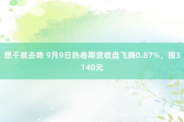 想干就去吻 9月9日热卷期货收盘飞腾0.87%，报3140元