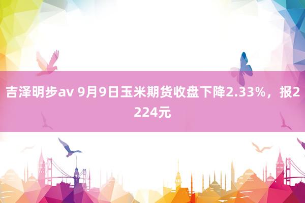 吉泽明步av 9月9日玉米期货收盘下降2.33%，报2224元