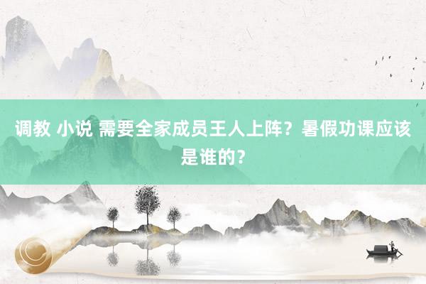 调教 小说 需要全家成员王人上阵？暑假功课应该是谁的？