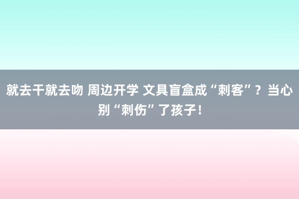 就去干就去吻 周边开学 文具盲盒成“刺客”？当心别“刺伤”了孩子！