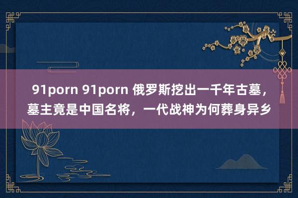 91porn 91porn 俄罗斯挖出一千年古墓，墓主竟是中国名将，一代战神为何葬身异乡