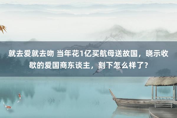 就去爱就去吻 当年花1亿买航母送故国，晓示收歇的爱国商东谈主，刻下怎么样了？