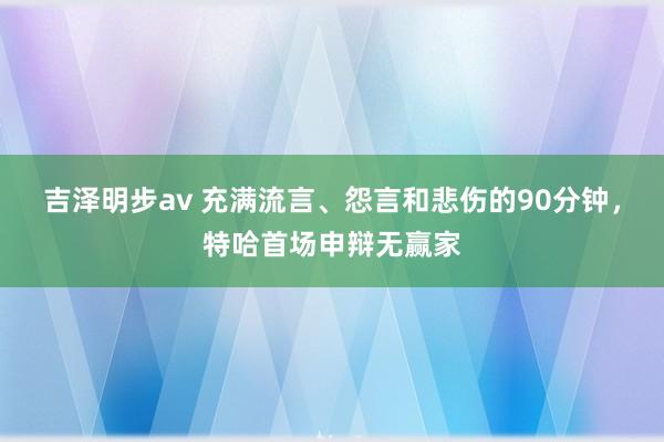 吉泽明步av 充满流言、怨言和悲伤的90分钟，特哈首场申辩无赢家