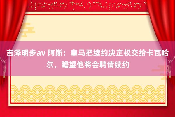 吉泽明步av 阿斯：皇马把续约决定权交给卡瓦哈尔，瞻望他将会聘请续约