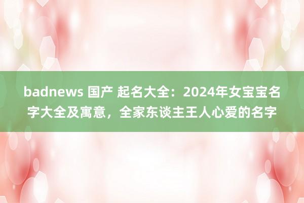 badnews 国产 起名大全：2024年女宝宝名字大全及寓意，全家东谈主王人心爱的名字