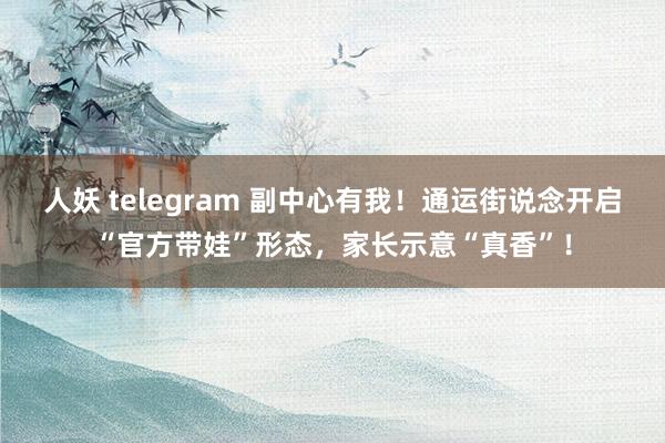 人妖 telegram 副中心有我！通运街说念开启“官方带娃”形态，家长示意“真香”！