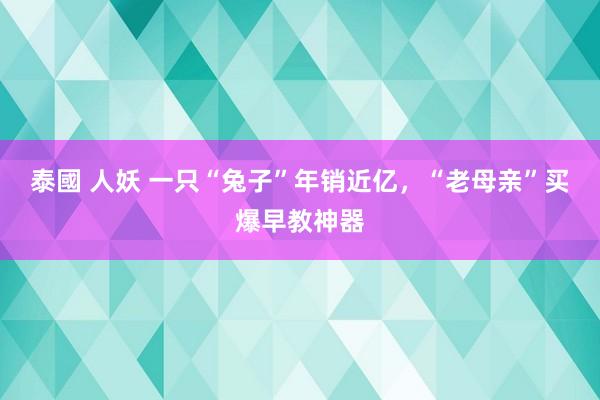 泰國 人妖 一只“兔子”年销近亿，“老母亲”买爆早教神器