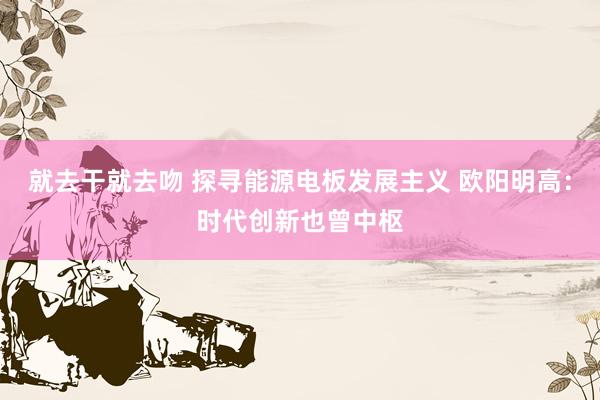 就去干就去吻 探寻能源电板发展主义 欧阳明高：时代创新也曾中枢