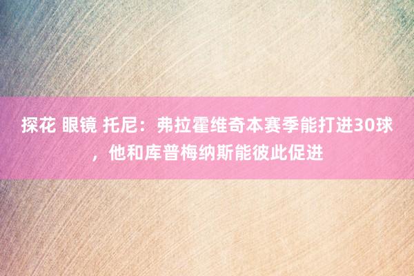 探花 眼镜 托尼：弗拉霍维奇本赛季能打进30球，他和库普梅纳斯能彼此促进