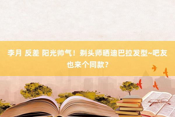 李月 反差 阳光帅气！剃头师晒迪巴拉发型~吧友也来个同款？