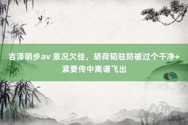 吉泽明步av 景况欠佳，胡荷韬驻防被过个干净+紧要传中离谱飞出