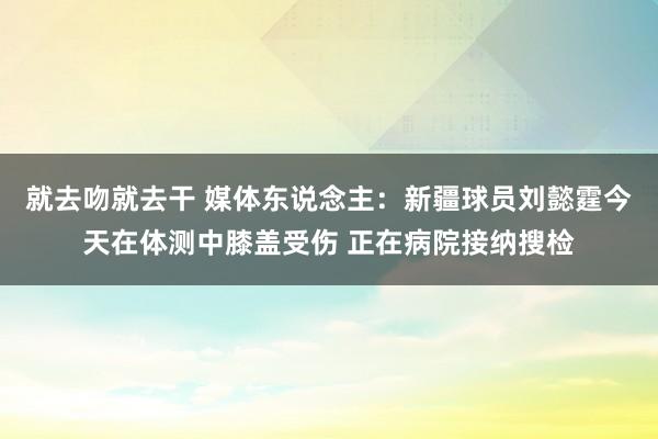 就去吻就去干 媒体东说念主：新疆球员刘懿霆今天在体测中膝盖受伤 正在病院接纳搜检