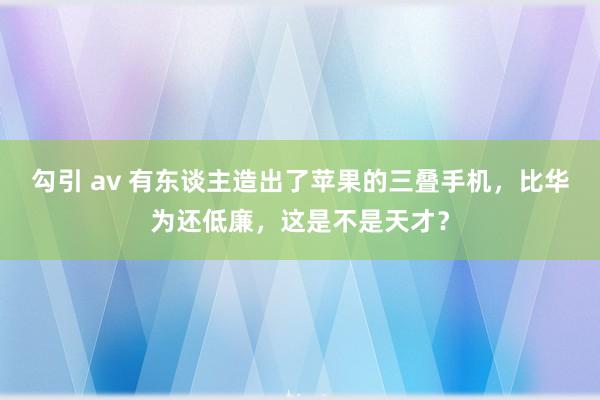 勾引 av 有东谈主造出了苹果的三叠手机，比华为还低廉，这是不是天才？