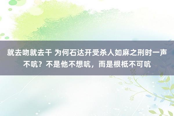 就去吻就去干 为何石达开受杀人如麻之刑时一声不吭？不是他不想吭，而是根柢不可吭