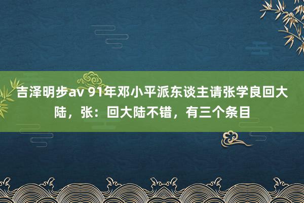 吉泽明步av 91年邓小平派东谈主请张学良回大陆，张：回大陆不错，有三个条目