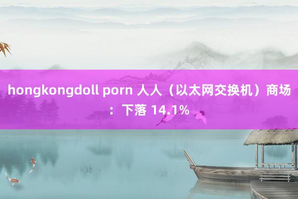 hongkongdoll porn 人人（以太网交换机）商场：下落 14.1%