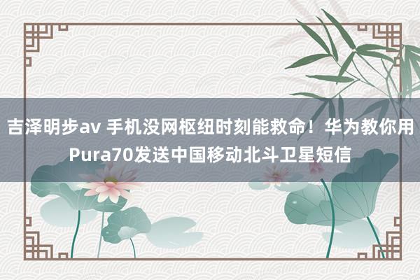 吉泽明步av 手机没网枢纽时刻能救命！华为教你用Pura70发送中国移动北斗卫星短信