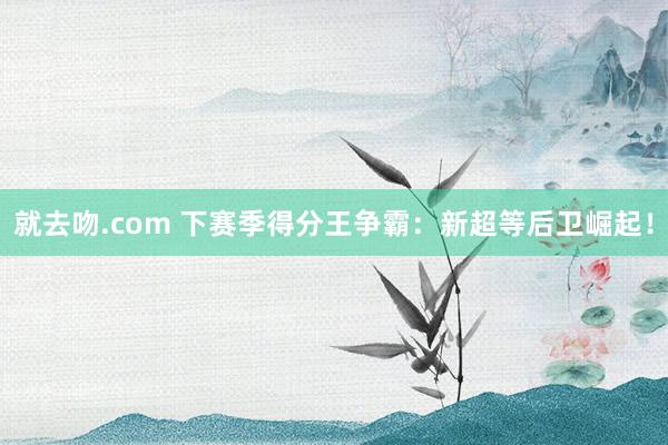 就去吻.com 下赛季得分王争霸：新超等后卫崛起！