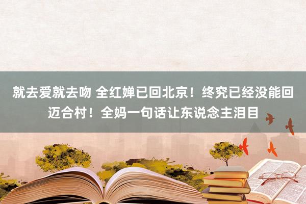 就去爱就去吻 全红婵已回北京！终究已经没能回迈合村！全妈一句话让东说念主泪目