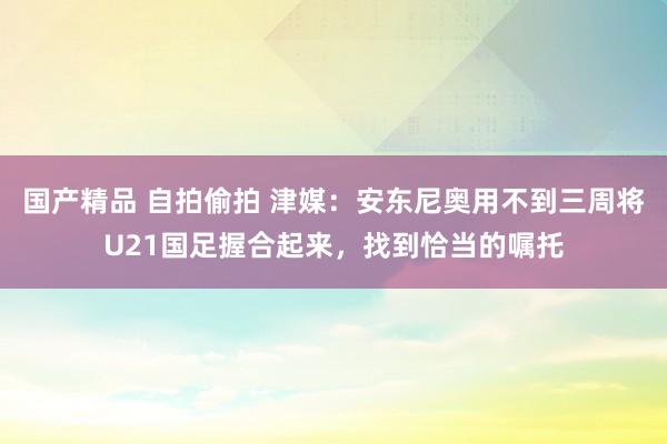 国产精品 自拍偷拍 津媒：安东尼奥用不到三周将U21国足握合起来，找到恰当的嘱托