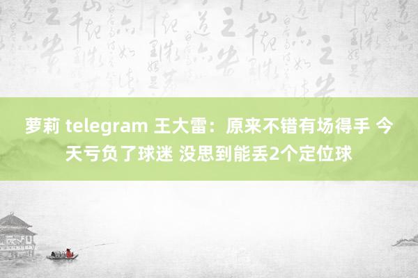 萝莉 telegram 王大雷：原来不错有场得手 今天亏负了球迷 没思到能丢2个定位球