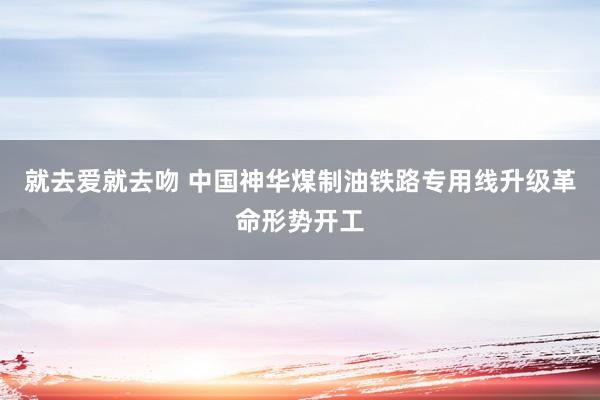 就去爱就去吻 中国神华煤制油铁路专用线升级革命形势开工