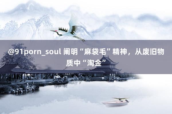 @91porn_soul 阐明“麻袋毛”精神，从废旧物质中“淘金”