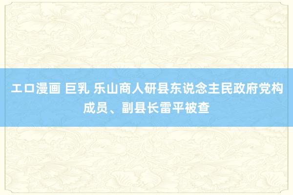 エロ漫画 巨乳 乐山商人研县东说念主民政府党构成员、副县长雷平被查