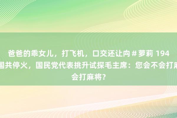 爸爸的乖女儿，打飞机，口交还让禸＃萝莉 1949年国共停火，国民党代表挑升试探毛主席：您会不会打麻将？