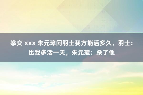 拳交 xxx 朱元璋问羽士我方能活多久，羽士：比我多活一天，朱元璋：杀了他