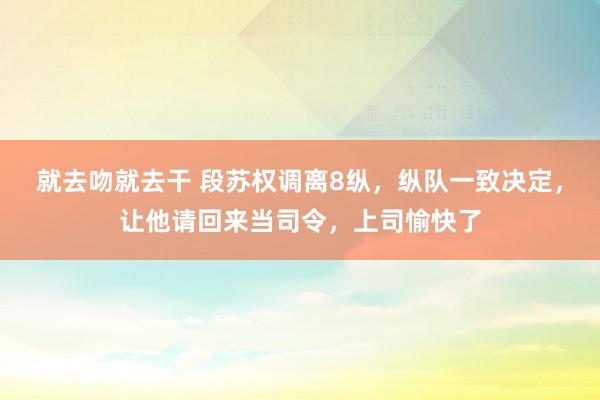 就去吻就去干 段苏权调离8纵，纵队一致决定，让他请回来当司令，上司愉快了